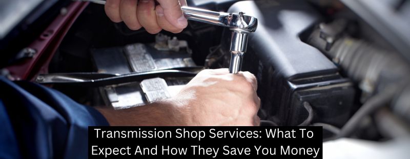 Transmission Shop Services: What To Expect And How They Save You Money